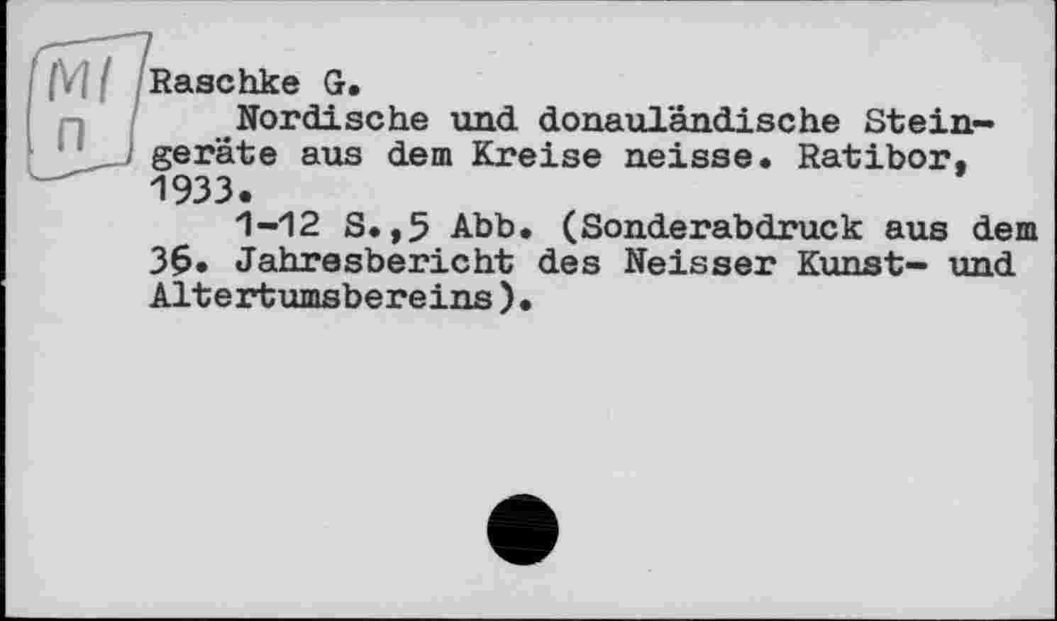 ﻿[\l I Raachke G.
Nordische und donauländische Steingeräte aus dem Kreise neisse. Ratibor. 1933.
1-12 S.,5 Abb. (Sonderabdruck aus dem 36. Jahresbericht des Neisser Kunst- und Altertumsbereins)•